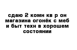 сдаю 2-комн кв р-он магазина огонёк с меб и быт техн в хорошем состоянии